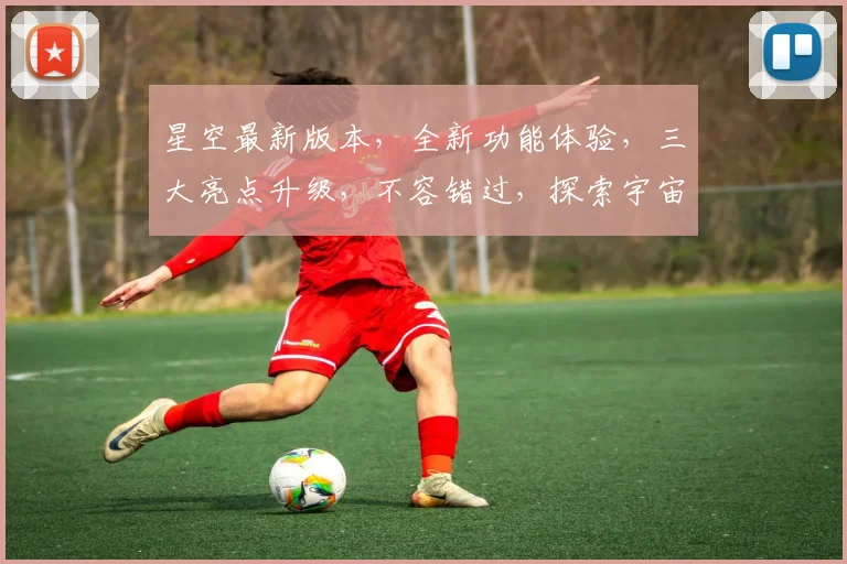 星空最新版本，全新功能体验，三大亮点升级，不容错过，探索宇宙奥秘，尽在星空
